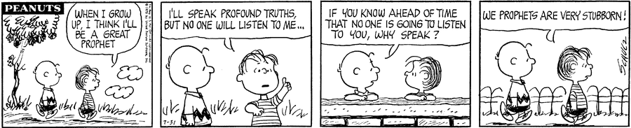 “Peanuts” comic strip from July 31st, 1970. Linus: “When I grow up, I think I’ll be a great prophet. I’ll speak profound truths, but no one will listen to me…” Charlie Brown: “If you know ahead of time that no one is going to listen to you, why speak?” Linus: “We prophets are very stubborn!”